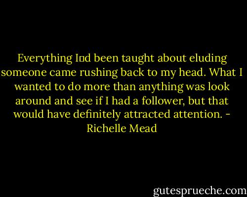 Everything Iʹd been taught about eluding someone came rushing back to my head. What I wanted to do more than anything was look around and see if I had a follower, but that would have definitely attracted attention. - Richelle Mead