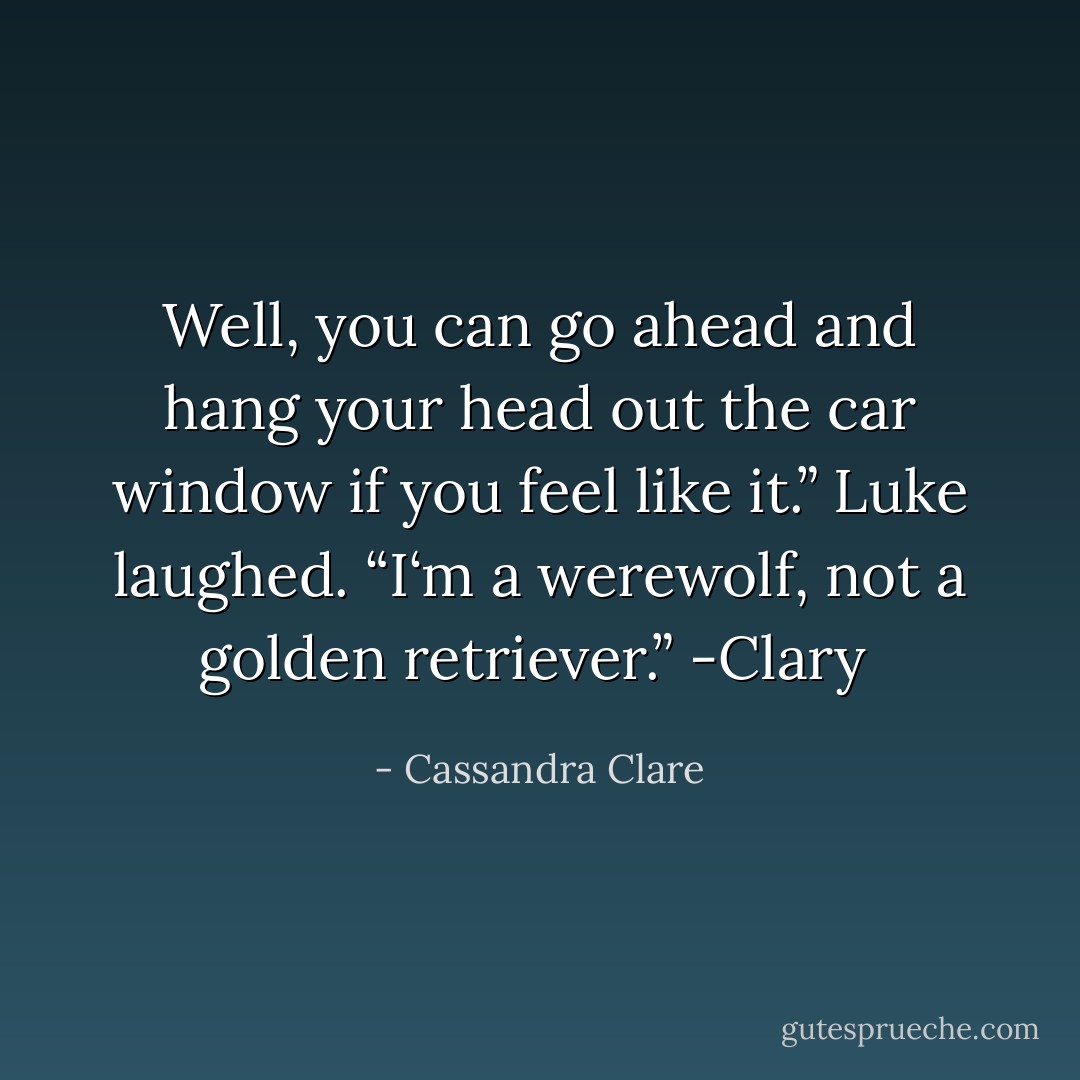 Well, you can go ahead and hang your head out the car window if you feel like it.”<br />Luke laughed. “I‘m a werewolf, not a golden retriever.”<br />-Clary  - Cassandra Clare