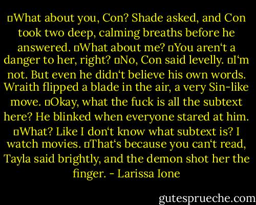 ―What about you, Con? Shade asked, and Con took two deep, calming breaths before he answered.<br />―What about me?<br />―You aren‘t a danger to her, right?<br />―No, Con said levelly. ―I‘m not. But even he didn‘t believe his own words.<br />Wraith flipped a blade in the air, a very Sin-like move. ―Okay, what the fuck is all the subtext here? He blinked when everyone stared at him. ―What? Like I don‘t know what subtext is? I watch movies.<br />―That‘s because you can‘t read, Tayla said brightly, and the demon shot her the finger. - Larissa Ione
