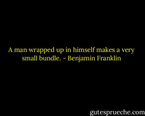 A man wrapped up in himself makes a very small bundle. - Benjamin Franklin