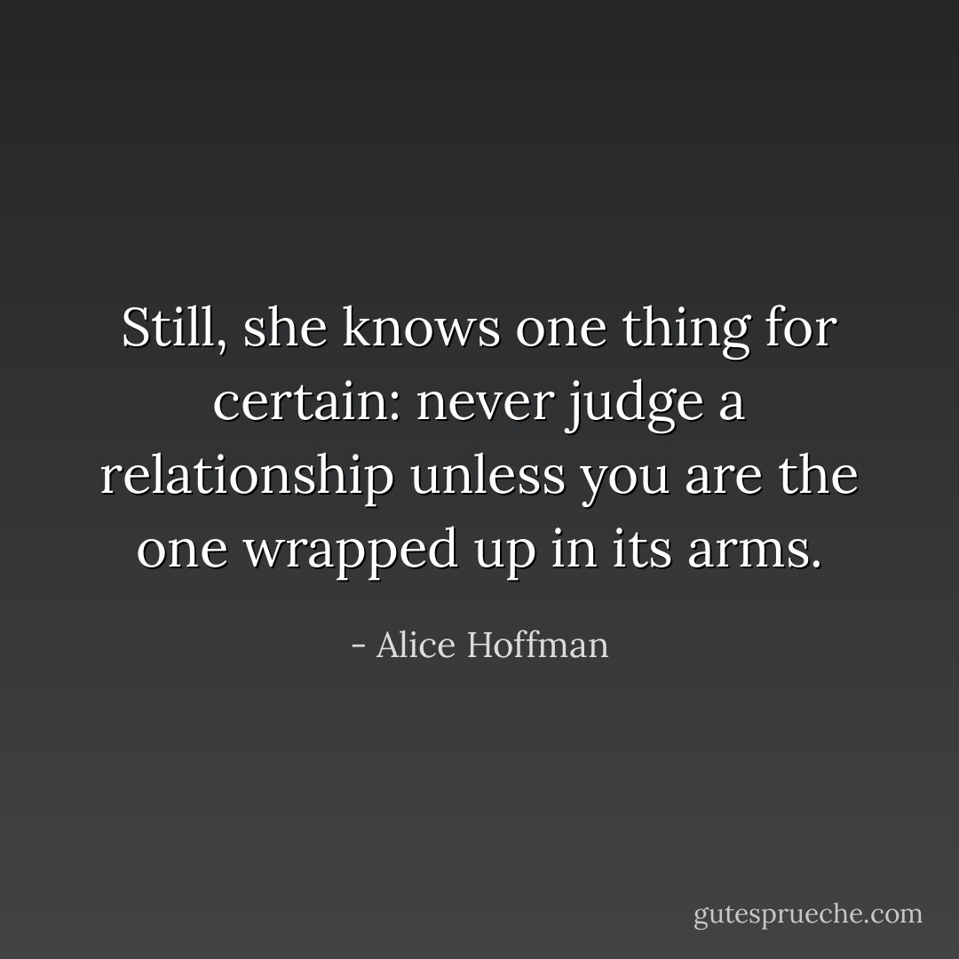 Still, she knows one thing for certain: never judge a relationship unless you are the one wrapped up in its arms. - Alice Hoffman