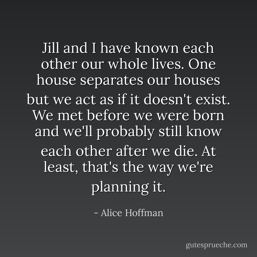 Jill and I have known each other our whole lives. One house separates our houses but we act as if it doesn't exist. We met before we were born and we'll probably still know each other after we die. At least, that's the way we're planning it. - Alice Hoffman