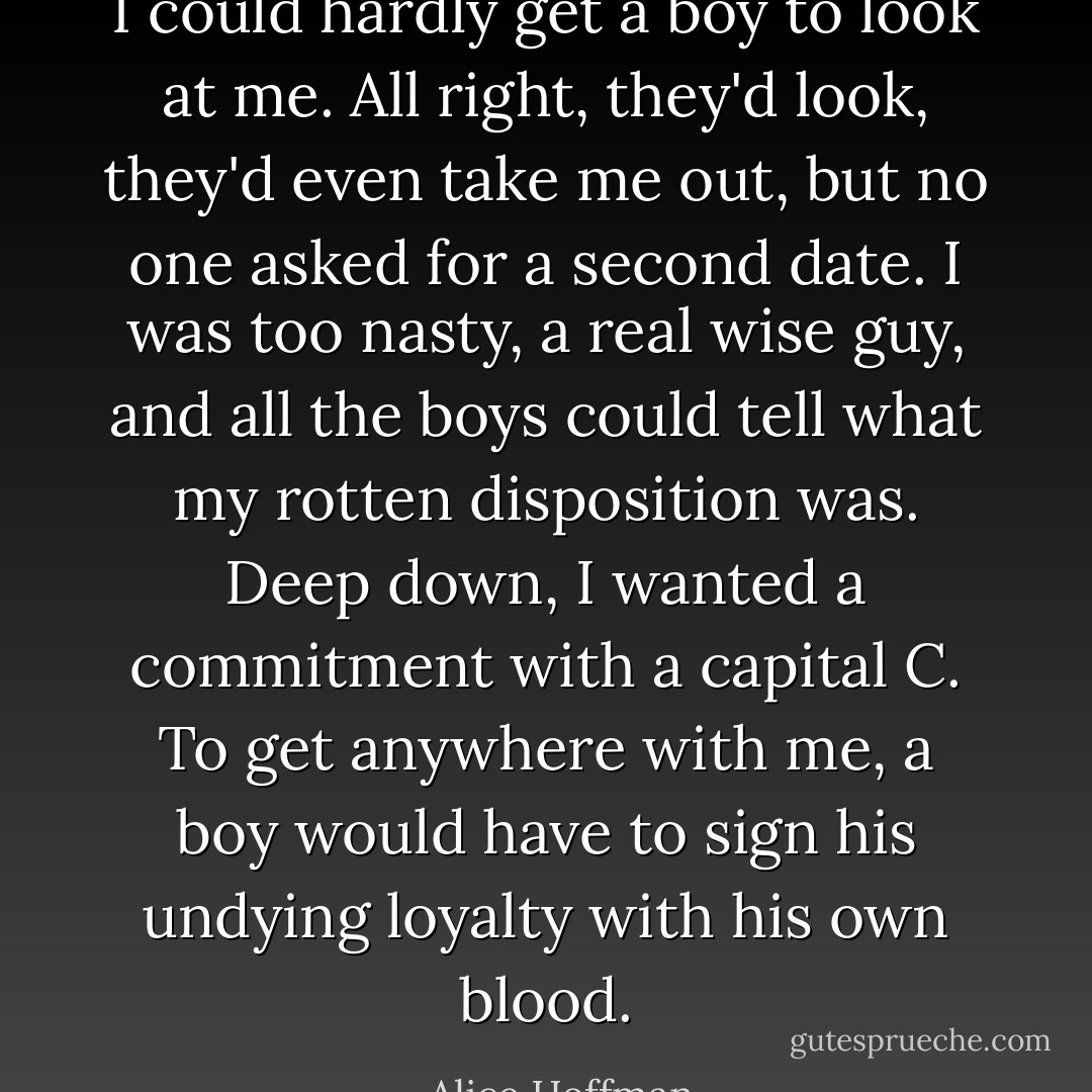 I could hardly get a boy to look at me. All right, they'd look, they'd even take me out, but no one asked for a second date. I was too nasty, a real wise guy, and all the boys could tell what my rotten disposition was. Deep down, I wanted a commitment with a capital C. To get anywhere with me, a boy would have to sign his undying loyalty with his own blood. - Alice Hoffman