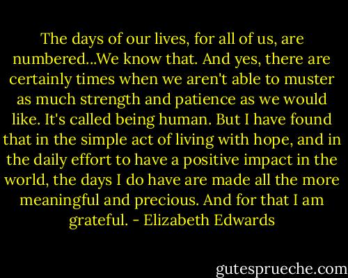 The days of our lives, for all of us, are numbered...We know that. And yes, there are certainly times when we aren't able to muster as much strength and patience as we would like. It's called being human. But I have found that in the simple act of living with hope, and in the daily effort to have a positive impact in the world, the days I do have are made all the more meaningful and precious. And for that I am grateful. - Elizabeth Edwards