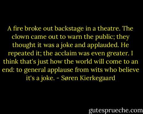 A fire broke out backstage in a theatre. The clown came out to warn the public; they thought it was a joke and applauded. He repeated it; the acclaim was even greater. I think that's just how the world will come to an end: to general applause from wits who believe it's a joke. - Søren Kierkegaard