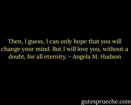 Then, I guess, I can only hope that you will change your mind. But I will love you, without a doubt, for all eternity. - Angela M. Hudson