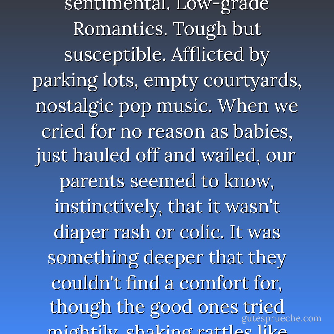 My own kind. I'm not sure there's a name for us. I suspect we're born this way: our hearts screwed in tight, already a little broken. We hate sentimentality and yet we're deeply sentimental. Low-grade Romantics. Tough but susceptible. Afflicted by parking lots, empty courtyards, nostalgic pop music. When we cried for no reason as babies, just hauled off and wailed, our parents seemed to know, instinctively, that it wasn't diaper rash or colic. It was something deeper that they couldn't find a comfort for, though the good ones tried mightily, shaking rattles like maniacs and singing, "Happy Birthday" a little louder than called for. We weren't morose little kids. We could be really happy. - Steve Almond