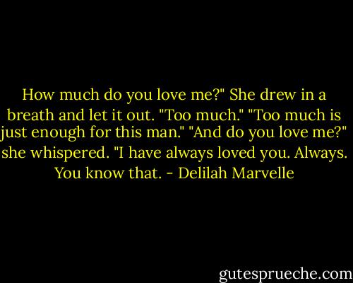 How much do you love me?"<br />She drew in a breath and let it out. "Too much."<br />"Too much is just enough for this man."<br />"And do you love me?" she whispered.<br />"I have always loved you. Always. You know that. - Delilah Marvelle