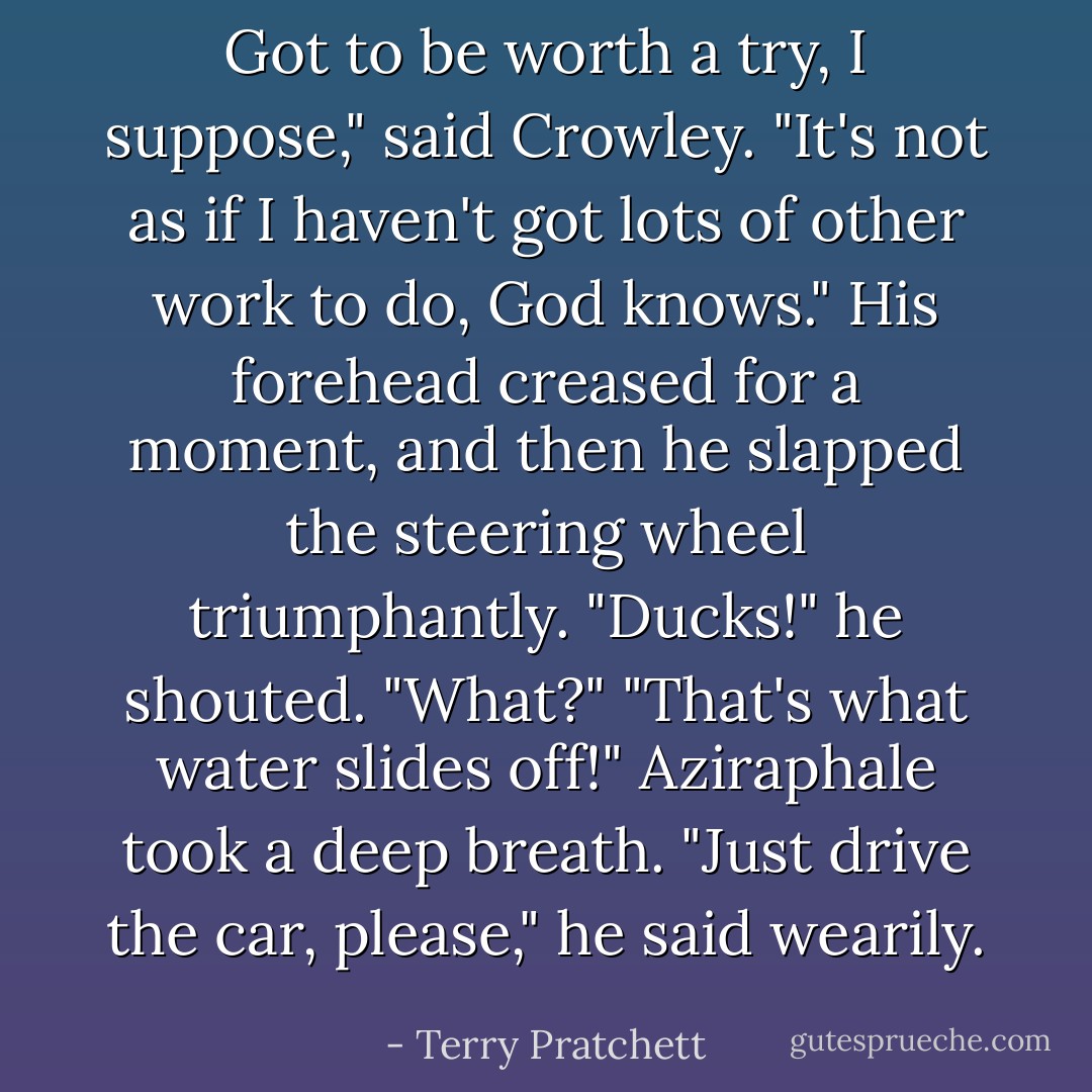 Got to be worth a try, I suppose," said Crowley. "It's not as if I haven't got lots of other work to do, God knows."<br />His forehead creased for a moment, and then he slapped the steering wheel triumphantly.<br />"Ducks!" he shouted.<br />"What?"<br />"That's what water slides off!"<br />Aziraphale took a deep breath.<br />"Just drive the car, please," he said wearily. - Terry Pratchett
