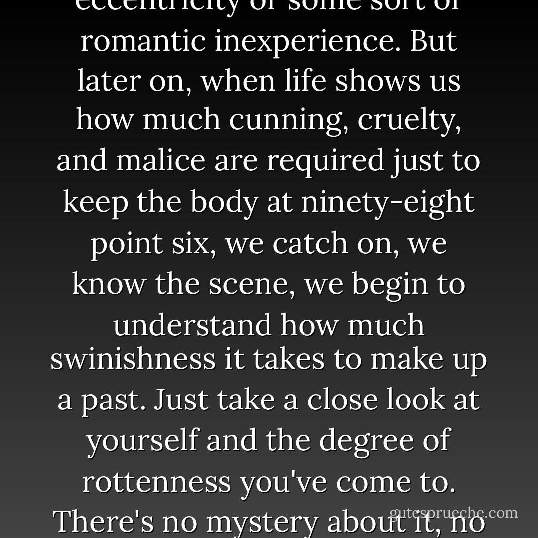 As long as we're young, we manage to find excuses for the stoniest indifference, the most blatant caddishness, we put them down to emotional eccentricity or some sort of romantic inexperience. But later on, when life shows us how much cunning, cruelty, and malice are required just to keep the body at ninety-eight point six, we catch on, we know the scene, we begin to understand how much swinishness it takes to make up a past. Just take a close look at yourself and the degree of rottenness you've come to. There's no mystery about it, no more room for fairy tales; if you've lived this long, it's because you've squashed any poetry you had in you. - Louis-Ferdinand Céline