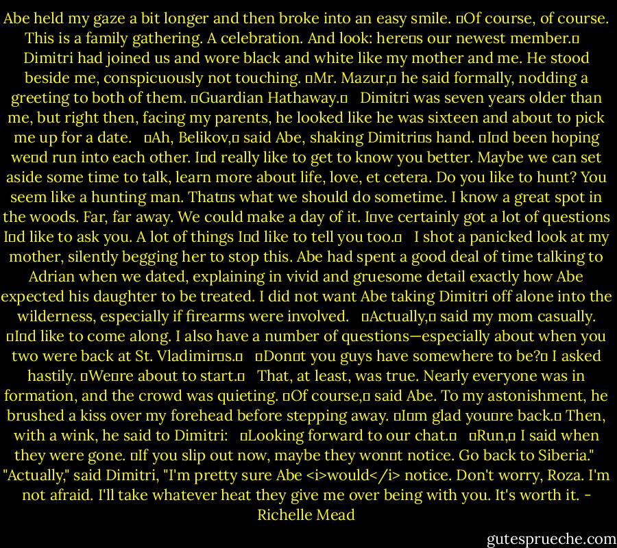 Abe held my gaze a bit longer and then broke into an easy smile. ʺOf course, of course. This is a family gathering. A celebration. And look: hereʹs our newest member.ʺ <br /><br />Dimitri had joined us and wore black and white like my mother and me. He stood beside me, conspicuously not touching. ʺMr. Mazur,ʺ he said formally, nodding a greeting to both of them. ʺGuardian Hathaway.ʺ <br /><br />Dimitri was seven years older than me, but right then, facing my parents, he looked like he was sixteen and about to pick me up for a date. <br /><br />ʺAh, Belikov,ʺ said Abe, shaking Dimitriʹs hand. ʺIʹd been hoping weʹd run into each other. Iʹd really like to get to know you better. Maybe we can set aside some time to talk, learn more about life, love, et cetera. Do you like to hunt? You seem like a hunting man. Thatʹs what we should do sometime. I know a great spot in the woods. Far, far away. We could make a day of it. Iʹve certainly got a lot of questions Iʹd like to ask you. A lot of things Iʹd like to tell you too.ʺ <br /><br />I shot a panicked look at my mother, silently begging her to stop this. Abe had spent a good deal of time talking to Adrian when we dated, explaining in vivid and gruesome detail exactly how Abe expected his daughter to be treated. I did not want Abe taking Dimitri off alone into the wilderness, especially if firearms were involved. <br /><br />ʺActually,ʺ said my mom casually. ʺIʹd like to come along. I also have a number of questions—especially about when you two were back at St. Vladimirʹs.ʺ <br /><br />ʺDonʹt you guys have somewhere to be?ʺ I asked hastily. ʺWeʹre about to start.ʺ <br /><br />That, at least, was true. Nearly everyone was in formation, and the crowd was quieting. ʺOf course,ʺ said Abe. To my astonishment, he brushed a kiss over my forehead before stepping away. ʺIʹm glad youʹre back.ʺ Then, with a wink, he said to Dimitri: <br /><br />ʺLooking forward to our chat.ʺ <br /><br />ʺRun,ʺ I said when they were gone. ʺIf you slip out now, maybe they wonʹt notice. Go back to Siberia."<br /><br />"Actually," said Dimitri, "I'm pretty sure Abe <i>would</i> notice. Don't worry, Roza. I'm not afraid. I'll take whatever heat they give me over being with you. It's worth it. - Richelle Mead