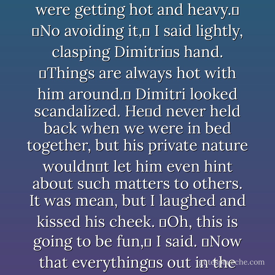 Sorry,ʺ she said, her face shining with joy when she saw me. ʺShould have put a sock on the door. Didnʹt realize things were getting hot and heavy.ʺ<br />ʺNo avoiding it,ʺ I said lightly, clasping Dimitriʹs hand. ʺThings are always hot with him around.ʺ<br />Dimitri looked scandalized. Heʹd never held back when we were in bed together, but his private nature wouldnʹt let him even hint about such matters to others. It was mean, but I laughed and kissed his cheek.<br />ʺOh, this is going to be fun,ʺ I said. ʺNow that everythingʹs out in the open.ʺ<br />ʺYeah,ʺ he said. ʺI got a pretty ‘funʹ look from your father the other day. - Richelle Mead