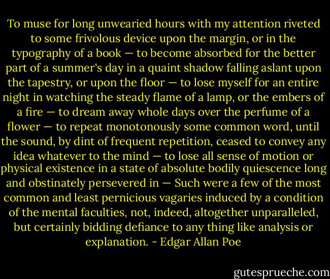 To muse for long unwearied hours with my attention riveted to some frivolous device upon the margin, or in the typography of a book — to become absorbed for the better part of a summer's day in a quaint shadow falling aslant upon the tapestry, or upon the floor — to lose myself for an entire night in watching the steady flame of a lamp, or the embers of a fire — to dream away whole days over the perfume of a flower — to repeat monotonously some common word, until the sound, by dint of frequent repetition, ceased to convey any idea whatever to the mind — to lose all sense of motion or physical existence in a state of absolute bodily quiescence long and obstinately persevered in — Such were a few of the most common and least pernicious vagaries induced by a condition of the mental faculties, not, indeed, altogether unparalleled, but certainly bidding defiance to any thing like analysis or explanation. - Edgar Allan Poe