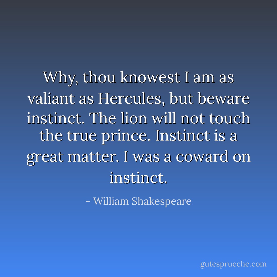 Why, thou knowest I am as valiant as Hercules, but beware instinct. The lion will not touch the true prince. Instinct is a great matter. I was a coward on instinct. - William Shakespeare