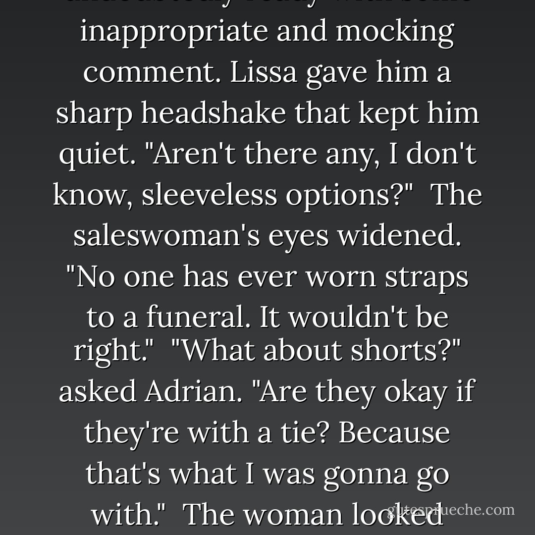 Adrian opened his mouth, undoubtedly ready with some inappropriate and mocking comment. Lissa gave him a sharp headshake that kept him quiet. "Aren't there any, I don't know, sleeveless options?"<br /><br />The saleswoman's eyes widened. "No one has ever worn straps to a funeral. It wouldn't be right."<br /><br />"What about shorts?" asked Adrian. "Are they okay if they're with a tie? Because that's what I was gonna go with."<br /><br />The woman looked horrified. - Richelle Mead