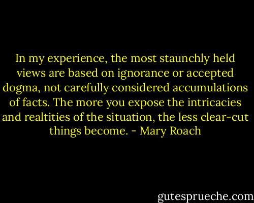 In my experience, the most staunchly held views are based on ignorance or accepted dogma, not carefully considered accumulations of facts. The more you expose the intricacies and realtities of the situation, the less clear-cut things become. - Mary Roach
