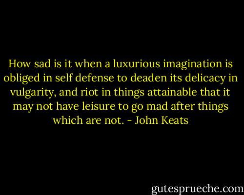 How sad is it when a luxurious imagination is obliged in self defense to deaden its delicacy in vulgarity, and riot in things attainable that it may not have leisure to go mad after things which are not. - John Keats