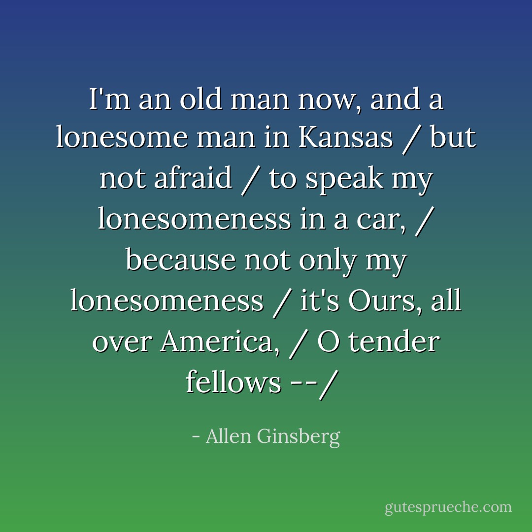 I'm an old man now, and a lonesome man in Kansas / but not afraid / to speak my lonesomeness in a car, / because not only my lonesomeness / it's Ours, all over America, / O tender fellows --/  - Allen Ginsberg