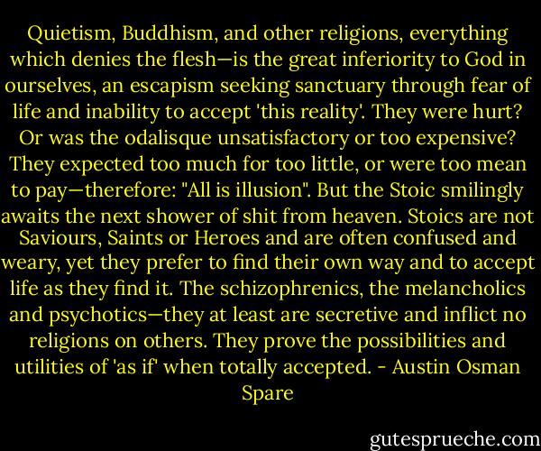 Quietism, Buddhism, and other religions, everything which denies the flesh—is the great inferiority to God in ourselves, an escapism seeking sanctuary through fear of life and inability to accept 'this reality'. They were hurt? Or was the odalisque unsatisfactory or too expensive? They expected too much for too little, or were too mean to pay—therefore: "All is illusion". But the Stoic smilingly awaits the next shower of shit from heaven. Stoics are not Saviours, Saints or Heroes and are often confused and weary, yet they prefer to find their own way and to accept life as they find it. The schizophrenics, the melancholics and psychotics—they at least are secretive and inflict no religions on others. They prove the possibilities and utilities of 'as if' when totally accepted. - Austin Osman Spare
