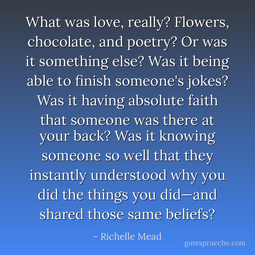What was love, really? Flowers, chocolate, and poetry? Or was it something else? Was it being able to finish someone's jokes? Was it having absolute faith that someone was there at your back? Was it knowing someone so well that they instantly understood why you did the things you did—and shared those same beliefs? - Richelle Mead
