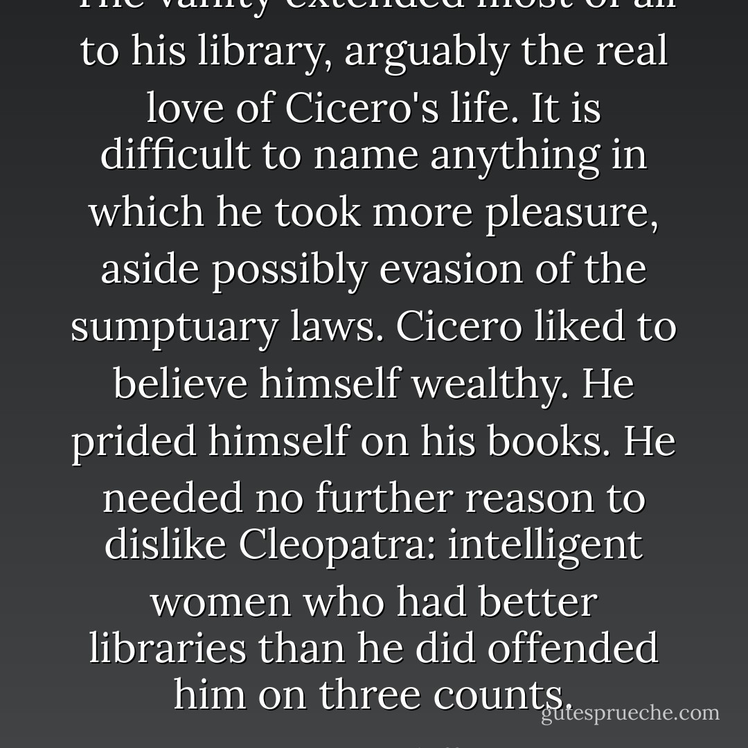 The vanity extended most of all to his library, arguably the real love of Cicero's life. It is difficult to name anything in which he took more pleasure, aside possibly evasion of the sumptuary laws. Cicero liked to believe himself wealthy. He prided himself on his books. He needed no further reason to dislike Cleopatra: intelligent women who had better libraries than he did offended him on three counts. - Stacy Schiff