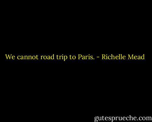 We cannot road trip to Paris. - Richelle Mead