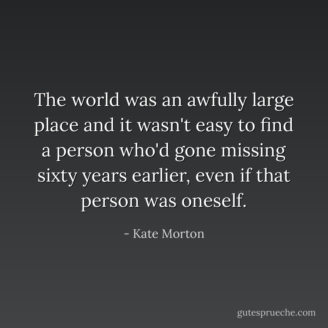 The world was an awfully large place and it wasn't easy to find a person who'd gone missing sixty years earlier, even if that person was oneself. - Kate Morton
