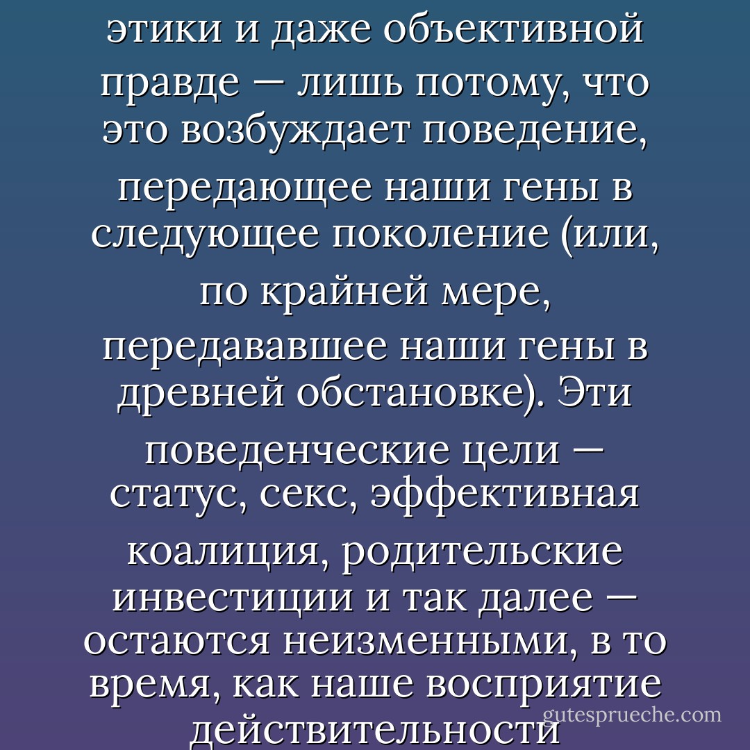 Обывательский вариант подхода к соотношению между мыслями и чувствами с одной стороны и стремлением к достижению целей с другой — не только отсталый, но и неправильный. Мы склонны полагать, что наши решения начинаются с выработки суждений, в согласии с которыми и осуществляются наши поступки: «мы» решаем, кто приятен и поэтому оказываем ему дружескую поддержку, «мы» решаем, кто откровенен, и приветствуем его, «мы» вычисляем, кто неправ, и противимся ему, «мы» вычисляем, что есть истина, и следуем ей. К этой картине Фрейд добавил бы, что у нас часто есть цели, которых мы не осознаём, цели, которые могут преследоваться косвенным, даже контрпродуктивным способом, и что наше восприятие мира может деформироваться в ходе этого процесса.<br />Но насколько эволюционной психологии можно верить, настолько эта картина должна быть вывернута наизнанку. Мы доверяем чему-либо — ценности персональной этики и даже объективной правде — лишь потому, что это возбуждает поведение, передающее наши гены в следующее поколение (или, по крайней мере, передававшее наши гены в древней обстановке). Эти поведенческие цели — статус, секс, эффективная коалиция, родительские инвестиции и так далее — остаются неизменными, в то время, как наше восприятие действительности настраивается, чтобы приспособиться к этому постоянству. Всё, что отвечает нашим генетическим интересам, кажется нам «правом», нравственным правом, объективным правом, какой бы напряжённости это ни потребовало. Короче говоря, если Фрейд подчеркивал трудности людей в наблюдении правды о себе, новые дарвинисты подчёркивают трудности и наблюдения, и понимания правды. Дарвинизм вплотную подходит к тому, чтобы подвергнуть сомнению само значение слова «правда». Над светскими беседами, которые возможно могут открыть правду, — беседами о морали, политическими беседами и даже иногда академическими беседами — дарвинизм включает свет элементарной борьбы за власть. Кто-то в этих дискуссиях победит, но часто нет оснований ожидать, что этим победителем будет правда. Возможно, что цинизм глубже фрейдовского трудно вообразить, но он существует. - Robert Wright