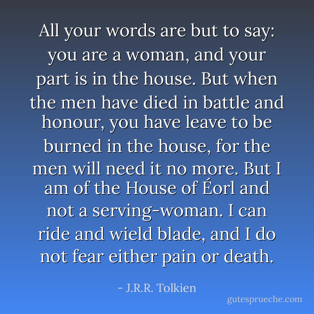 All your words are but to say: you are a woman, and your part is in the house. But when the men have died in battle and honour, you have leave to be burned in the house, for the men will need it no more. But I am of the House of Éorl and not a serving-woman. I can ride and wield blade, and I do not fear either pain or death. - J.R.R. Tolkien