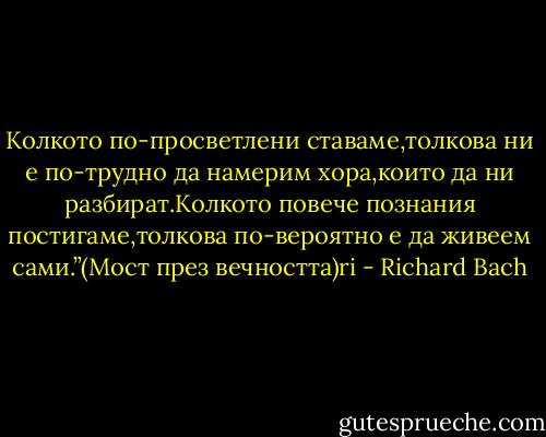 Колкото по-просветлени ставаме,толкова ни е по-трудно да намерим хора,които да ни разбират.Колкото повече познания постигаме,толкова по-вероятно е да живеем сами.”(Мост през вечността)ri - Richard Bach