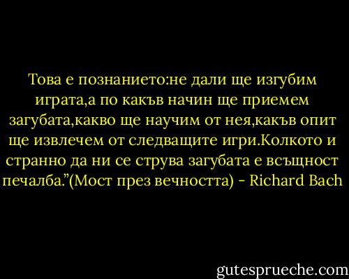 Това е познанието:не дали ще изгубим играта,а по<br />какъв начин ще приемем загубата,какво ще научим от нея,какъв опит ще извлечем от следващите игри.Колкото и странно да ни се струва загубата е всъщност печалба.”(Мост през вечността) - Richard Bach
