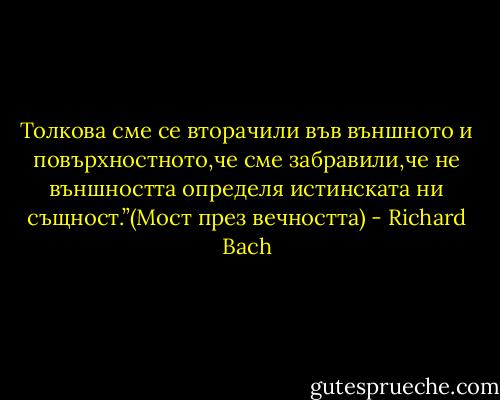Толкова сме се вторачили във външното и повърхностното,че сме забравили,че не външността определя истинската ни същност.”(Мост през вечността) - Richard Bach
