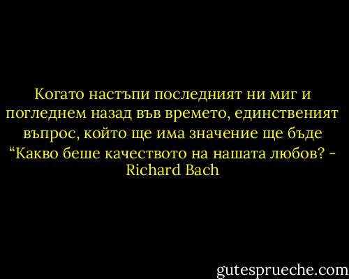 Когато настъпи последният ни миг и погледнем назад във времето, единственият въпрос, който ще има значение ще бъде “Какво беше качеството на нашата любов? - Richard Bach