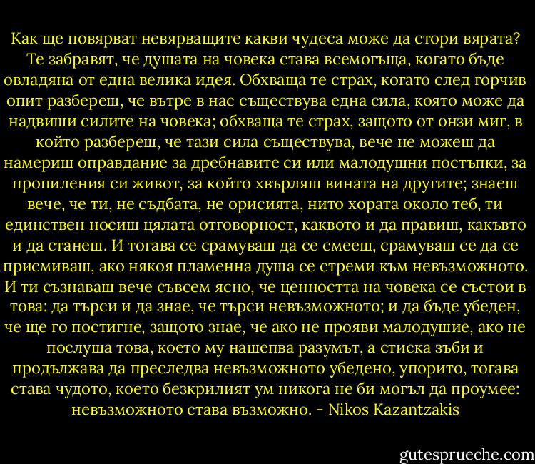 Как ще повярват невярващите какви чудеса може да стори вярата?<br />Те забравят, че душата на човека става всемогъща, когато бъде овладяна от една велика идея. Обхваща те страх, когато след горчив опит разбереш, че вътре в нас съществува една сила, която може да надвиши силите на човека; обхваща те страх, защото от онзи миг, в който разбереш, че тази сила съществува, вече не можеш да намериш оправдание за дребнавите си или малодушни постъпки, за пропиления си живот, за който хвърляш вината на другите; знаеш вече, че ти, не съдбата, не орисията, нито хората около теб, ти единствен носиш цялата отговорност, каквото и да правиш, какъвто и да станеш.<br />И тогава се срамуваш да се смееш, срамуваш се да се присмиваш, ако някоя пламенна душа се стреми към невъзможното.<br />И ти съзнаваш вече съвсем ясно, че ценността на човека се състои в това: да търси и да знае, че търси невъзможното; и да бъде убеден, че ще го постигне, защото знае, че ако не прояви малодушие, ако не послуша това, което му нашепва разумът, а стиска зъби и продължава да преследва невъзможното убедено, упорито, тогава става чудото, което безкрилият ум никога не би могъл да проумее: невъзможното става възможно. - Nikos Kazantzakis