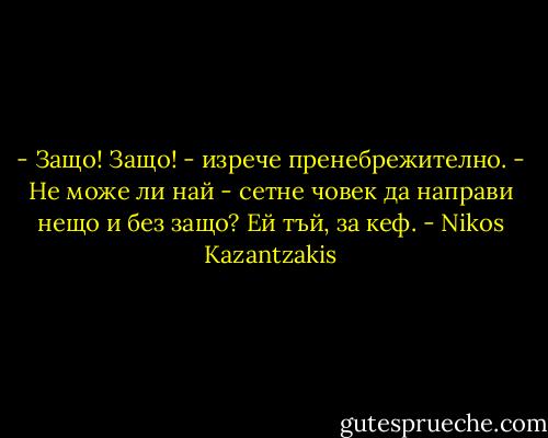 - Защо! Защо! - изрече пренебрежително. - Не може ли най - сетне човек да направи нещо и без защо? Ей тъй, за кеф. - Nikos Kazantzakis