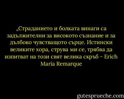 „Страданието и болката винаги са задължителни за високото съзнание и за дълбоко чувстващото сърце. Истински великите хора, струва ми се, трябва да изпитват на този свят велика скръб - Erich Maria Remarque