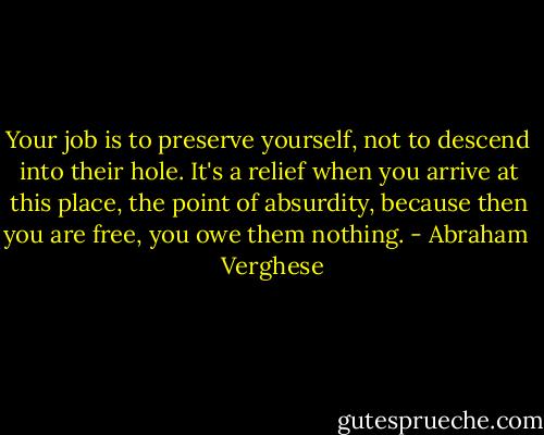 Your job is to preserve yourself, not to descend into their hole. It's a relief when you arrive at this place, the point of absurdity, because then you are free, you owe them nothing. - Abraham   Verghese