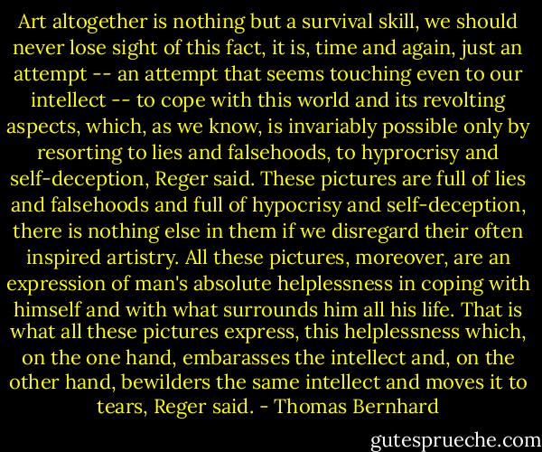 Art altogether is nothing but a survival skill, we should never lose sight of this fact, it is, time and again, just an attempt -- an attempt that seems touching even to our intellect -- to cope with this world and its revolting aspects, which, as we know, is invariably possible only by resorting to lies and falsehoods, to hyprocrisy and self-deception, Reger said. These pictures are full of lies and falsehoods and full of hypocrisy and self-deception, there is nothing else in them if we disregard their often inspired artistry. All these pictures, moreover, are an expression of man's absolute helplessness in coping with himself and with what surrounds him all his life. That is what all these pictures express, this helplessness which, on the one hand, embarasses the intellect and, on the other hand, bewilders the same intellect and moves it to tears, Reger said. - Thomas Bernhard