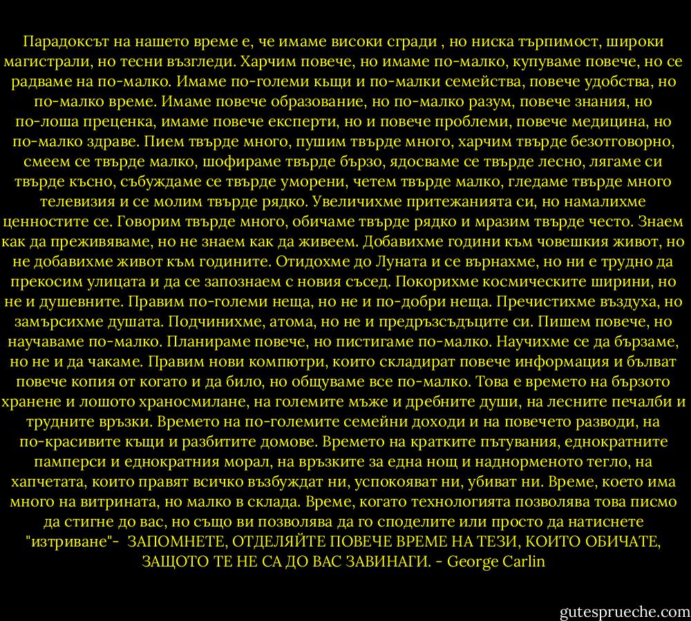 Парадоксът на нашето време е, че имаме високи сгради , но ниска търпимост, широки магистрали, но тесни възгледи.<br />Харчим повече, но имаме по-малко, купуваме повече, но се радваме на по-малко.<br />Имаме по-големи кьщи и по-малки семейства, повече удобства, но по-малко време.<br />Имаме повече образование, но по-малко разум, повече знания, но по-лоша преценка, имаме повече експерти, но и повече проблеми, повече медицина, но по-малко здраве.<br />Пием твърде много, пушим твърде много, харчим твърде безотговорно, смеем се твърде малко, шофираме твърде бързо, ядосваме се твърде лесно, лягаме си твърде късно, събуждаме се твърде уморени, четем твърде малко, гледаме твърде много телевизия и се молим твърде рядко.<br />Увеличихме притежанията си, но намалихме ценностите се.<br />Говорим твърде много, обичаме твърде рядко и мразим твърде често.<br />Знаем как да преживяваме, но не знаем как да живеем.<br />Добавихме години към човешкия живот, но не добавихме живот към годините.<br />Отидохме до Луната и се върнахме, но ни е трудно да прекосим улицата и да се запознаем с новия съсед.<br />Покорихме космическите ширини, но не и душевните.<br />Правим по-големи неща, но не и по-добри неща.<br />Пречистихме въздуха, но замърсихме душата.<br />Подчинихме, атома, но не и предръзсъдъците си.<br />Пишем повече, но научаваме по-малко.<br />Планираме повече, но пистигаме по-малко.<br />Научихме се да бързаме, но не и да чакаме.<br />Правим нови компютри, които складират повече информация и бълват повече копия от когато и да било, но общуваме все по-малко.<br />Това е времето на бързото хранене и лошото храносмилане, на големите мъже и дребните души, на лесните печалби и трудните връзки.<br />Времето на по-големите семейни доходи и на повечето разводи, на по-красивите къщи и разбитите домове.<br />Времето на кратките пътувания, еднократните памперси и еднократния морал, на връзките за една нощ и наднорменото тегло, на хапчетата, които правят всичко възбуждат ни, успокояват ни, убиват ни.<br />Време, което има много на витрината, но малко в склада.<br />Време, когато технологията позволява това писмо да стигне до вас, но също ви позволява да го споделите или просто да натиснете "изтриване"-<br /><br />ЗАПОМНЕТЕ, ОТДЕЛЯЙТЕ ПОВЕЧЕ ВРЕМЕ НА ТЕЗИ, КОИТО ОБИЧАТЕ, ЗАЩОТО ТЕ НЕ СА ДО ВАС ЗАВИНАГИ. - George Carlin