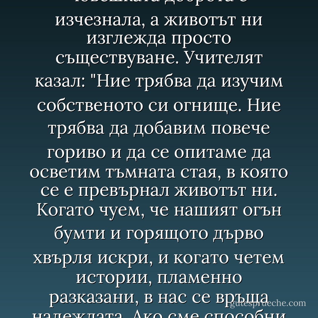 Понякога минават дни или седмици без да чуем нито една топла дума от някого. Такива периоди са трудни; тогава ни се струва, че човешката доброта е изчезнала, а животът ни изглежда просто съществуване. Учителят казал: "Ние трябва да изучим собственото си огнище. Ние трябва да добавим повече гориво и да се опитаме да осветим тъмната стая, в която се е превърнал животът ни. Когато чуем, че нашият огън бумти и горящото дърво хвърля искри, и когато четем истории, пламенно разказани, в нас се връща надеждата. Ако сме способни да обичаме, и нас могат да ни обикнат. Това е само въпрос на време". Паулу Коелю - МАКТУБ - Paulo Coelho