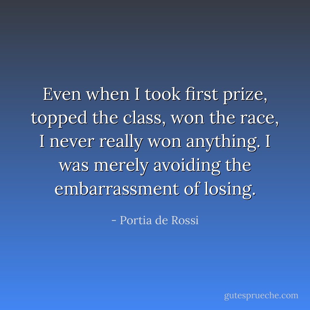 Even when I took first prize, topped the class, won the race, I never really won anything. I was merely avoiding the embarrassment of losing. - Portia de Rossi