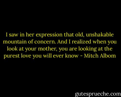 I saw in her expression that old, unshakable mountain of concern. And I realized when you look at your mother, you are looking at the purest love you will ever know - Mitch Albom