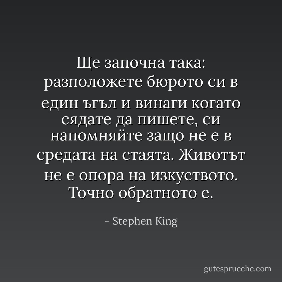 Ще започна така: разположете бюрото си в един ъгъл и винаги когато сядате да пишете, си напомняйте защо не е в средата на стаята. Животът не е опора на изкуството. Точно обратното е. - Stephen King