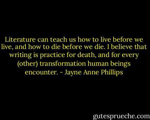 Literature can teach us how to live before we live, and how to die before we die. I believe that writing is practice for death, and for every (other) transformation human beings encounter. - Jayne Anne Phillips