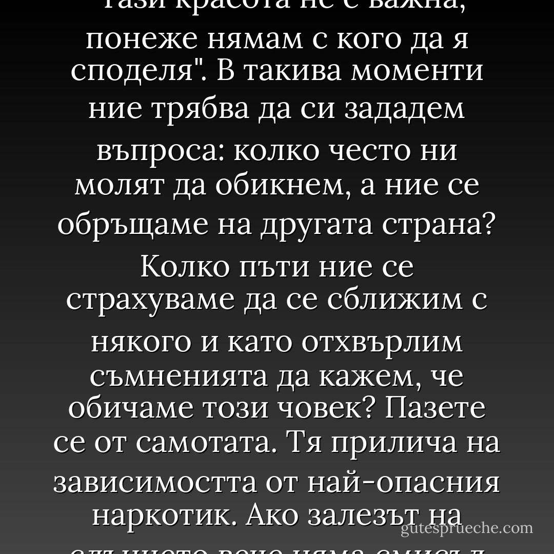 Учителят казал: "Ние всички се нуждаем от любов. Да обича е част от природата на човека, тъй както да яде, да пие и да спи. Понякога, когато ние оставаме абсолютно сами, наблюдавайки красивия залез на слънцето, си мислим: "Тази красота не е важна, понеже нямам с кого да я споделя". В такива моменти ние трябва да си зададем въпроса: колко често ни молят да обикнем, а ние се обръщаме на другата страна? Колко пъти ние се страхуваме да се сближим с някого и като отхвърлим съмненията да кажем, че обичаме този човек? Пазете се от самотата. Тя прилича на зависимостта от най-опасния наркотик. Ако залезът на слънцето вече няма смисъл за вас, станете по-скромни и тръгвайте да търсите любовта. Знайте, че както и останалите духовни благословения, колкото повече искате да дадете, толкова повече ще получите обратно". - Paulo Coelho