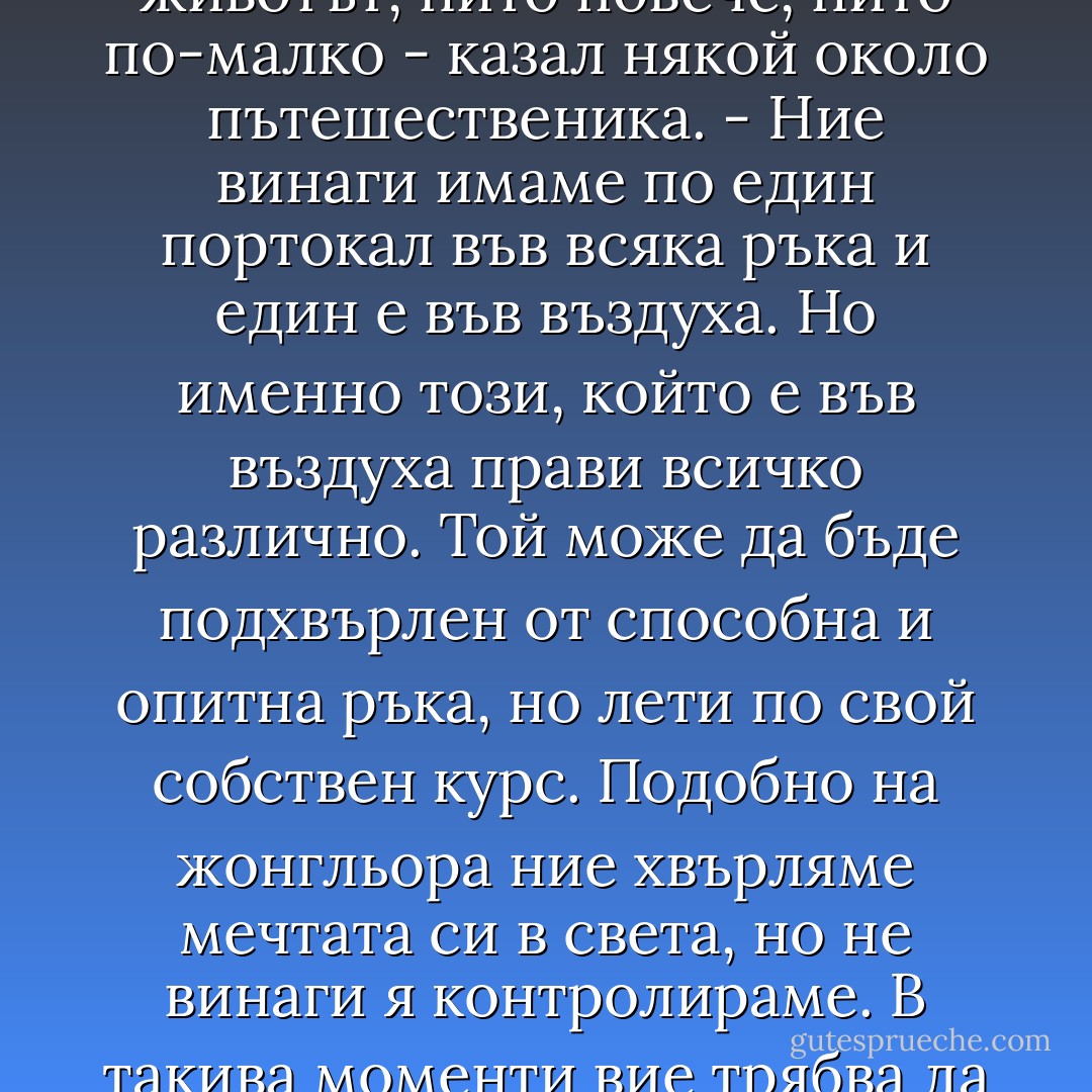 Жонгльорът се спрял в средата на площадката, извадил три портокала и започнал да жонглира с тях. Хората се събрали в кръг и се чудили на грацията и пластичността на неговите движения. "Това е като животът, нито повече, нито по-малко - казал някой около пътешественика. - Ние винаги имаме по един портокал във всяка ръка и един е във въздуха. Но именно този, който е във въздуха прави всичко различно. Той може да бъде подхвърлен от способна и опитна ръка, но лети по свой собствен курс. Подобно на жонгльора ние хвърляме мечтата си в света, но не винаги я контролираме. В такива моменти вие трябва да знаете, как да се оставите в ръцета на Бога и ако своевременно помолите за това, то мечтата ви правилно ще проследи своя курс и завършена отново ще падне в ръката ви". - Paulo Coelho