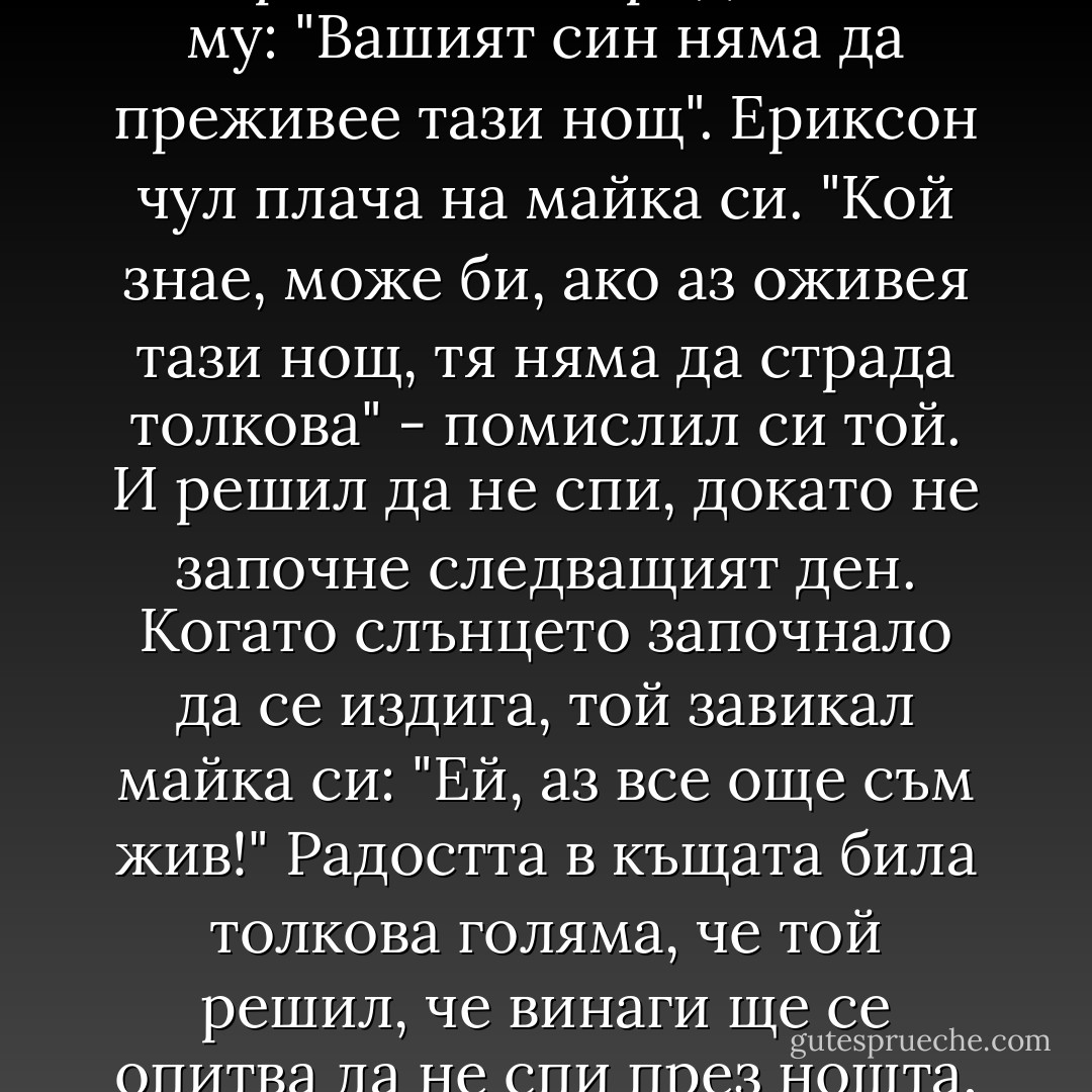 Милтън Ериксон е автор на нов психологически тренинг, който завоювал хиляди практикуващи го в САЩ. Когато бил на 12 години той се разболял от полиомиелит. След 10 месеца той чул че лекарят казва на родителите му: "Вашият син няма да преживее тази нощ". Ериксон чул плача на майка си. "Кой знае, може би, ако аз оживея тази нощ, тя няма да страда толкова" - помислил си той. И решил да не спи, докато не започне следващият ден. Когато слънцето започнало да се издига, той завикал майка си: "Ей, аз все още съм жив!" Радостта в къщата била толкова голяма, че той решил, че винаги ще се опитва да не спи през нощта, за да отсрочи семейната мъка. Той умрял на 75 години през 1990 година, оставяйки множество важни книги за огромните възможности на човека при преодоляване на собствените ограничения. - Paulo Coelho