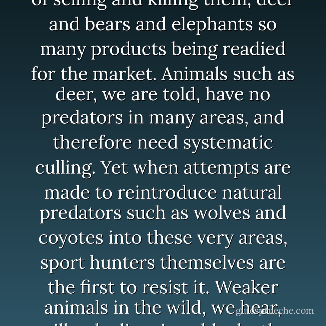 Wildlife, we are constantly told, would run loose across our towns and cities were it not for the sport hunters to control their population, as birds would blanket the skies without the culling services of Ducks Unlimited and other groups. Yet here they are breeding wild animals, year after year replenishing the stock, all for the sole purpose of selling and killing them, deer and bears and elephants so many products being readied for the market. Animals such as deer, we are told, have no predators in many areas, and therefore need systematic culling. Yet when attempts are made to reintroduce natural predators such as wolves and coyotes into these very areas, sport hunters themselves are the first to resist it. Weaker animals in the wild, we hear, will only die miserable deaths by starvation and exposure without sport hunters to control their population. Yet it's the bigger, stronger animals they're killing and wounding--the very opposite of natural selection--often with bows and pistols that only compound and prolong the victim's suffering. - Matthew Scully