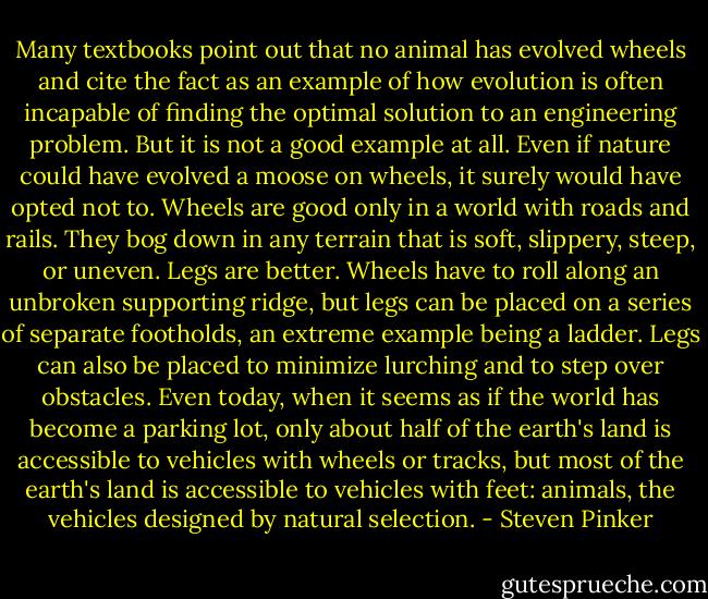 Many textbooks point out that no animal has evolved wheels and cite the fact as an example of how evolution is often incapable of finding the optimal solution to an engineering problem. But it is not a good example at all. Even if nature could have evolved a moose on wheels, it surely would have opted not to. Wheels are good only in a world with roads and rails. They bog down in any terrain that is soft, slippery, steep, or uneven. Legs are better. Wheels have to roll along an unbroken supporting ridge, but legs can be placed on a series of separate footholds, an extreme example being a ladder. Legs can also be placed to minimize lurching and to step over obstacles. Even today, when it seems as if the world has become a parking lot, only about half of the earth's land is accessible to vehicles with wheels or tracks, but most of the earth's land is accessible to vehicles with feet: animals, the vehicles designed by natural selection. - Steven Pinker