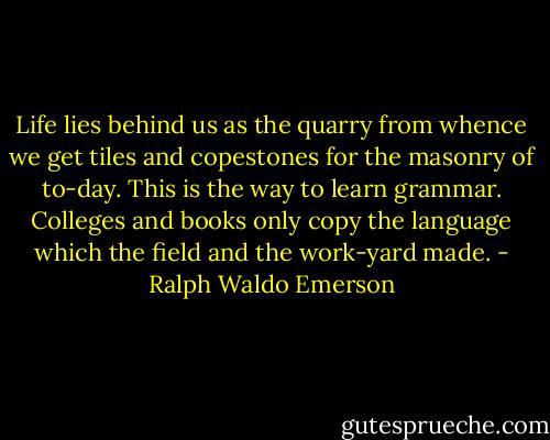 Life lies behind us as the quarry from whence we get tiles and copestones for the masonry of to-day. This is the way to learn grammar. Colleges and books only copy the language which the field and the work-yard made. - Ralph Waldo Emerson